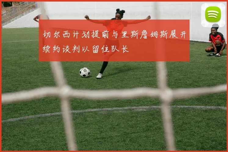 切尔西计划提前与里斯詹姆斯展开续约谈判以留住队长