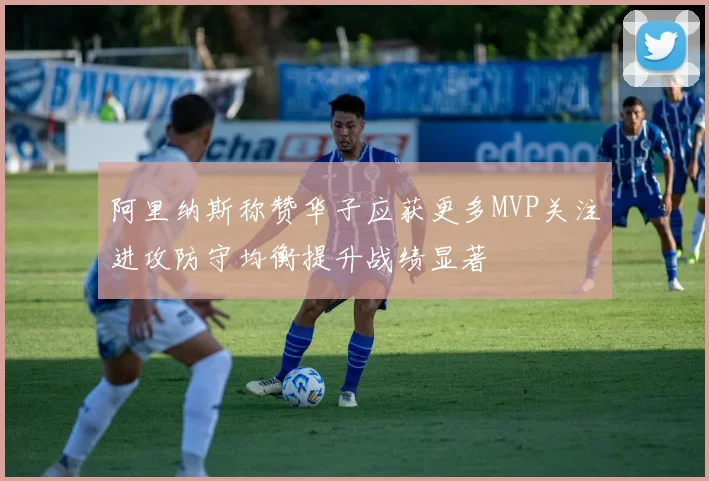 阿里纳斯称赞华子应获更多MVP关注进攻防守均衡提升战绩显著