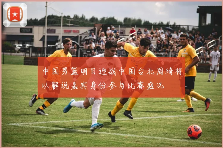 中国男篮明日迎战中国台北周琦将以解说嘉宾身份参与比赛盛况