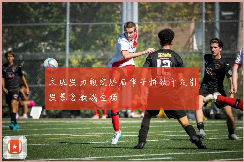 文班发力锁定胜局华子拼劲十足引发悬念激战全场