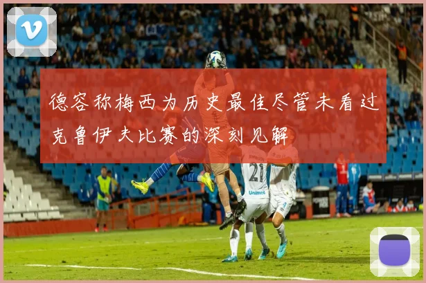 德容称梅西为历史最佳尽管未看过克鲁伊夫比赛的深刻见解