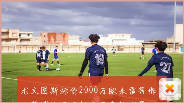 尤文图斯标价2000万欧米雷蒂佛罗伦萨博洛尼亚拉齐奥争抢球员