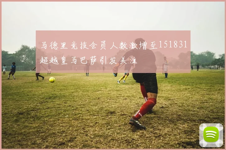 马德里竞技会员人数激增至151831超越皇马巴萨引发关注