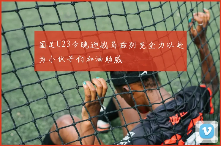 国足U23今晚迎战乌兹别克全力以赴为小伙子们加油助威