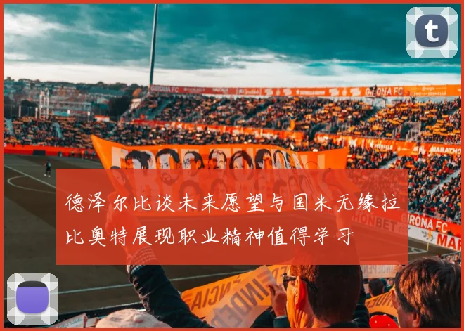 德泽尔比谈未来愿望与国米无缘拉比奥特展现职业精神值得学习