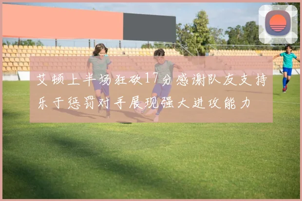 艾顿上半场狂砍17分感谢队友支持乐于惩罚对手展现强大进攻能力