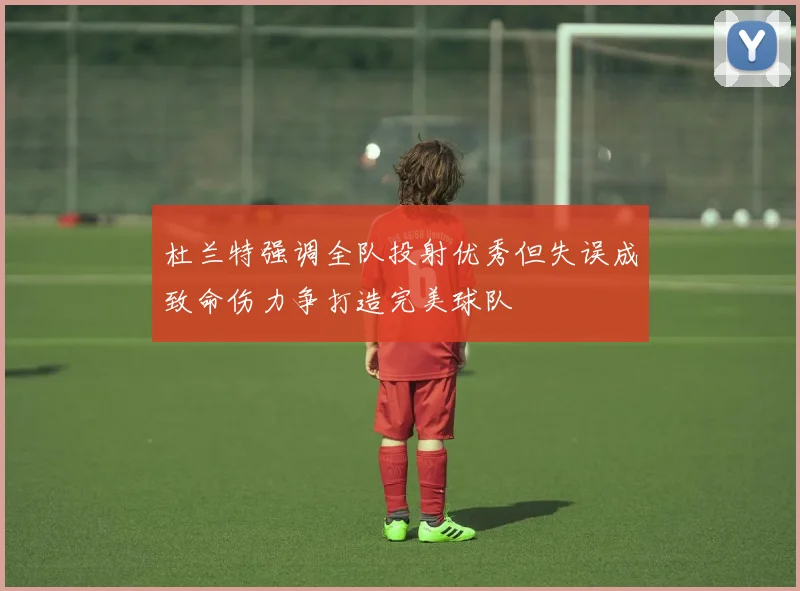 杜兰特强调全队投射优秀但失误成致命伤力争打造完美球队