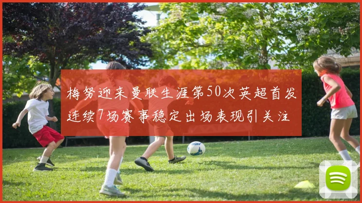 梅努迎来曼联生涯第50次英超首发连续7场赛事稳定出场表现引关注