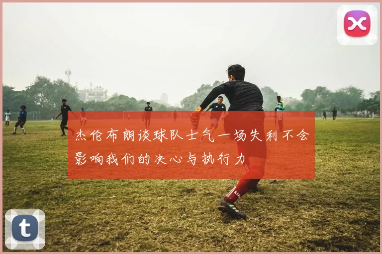 杰伦布朗谈球队士气一场失利不会影响我们的决心与执行力
