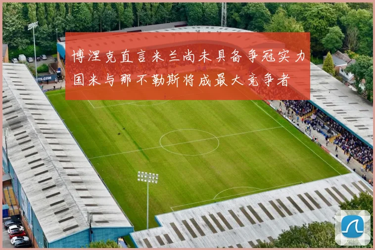 博涅克直言米兰尚未具备争冠实力国米与那不勒斯将成最大竞争者