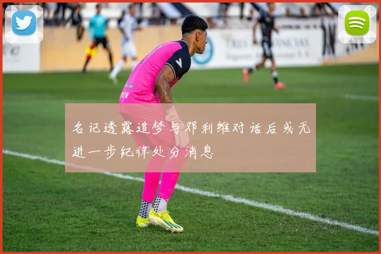 名记透露追梦与邓利维对话后或无进一步纪律处分消息