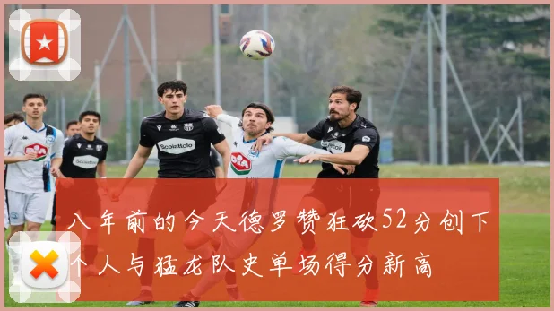 八年前的今天德罗赞狂砍52分创下个人与猛龙队史单场得分新高
