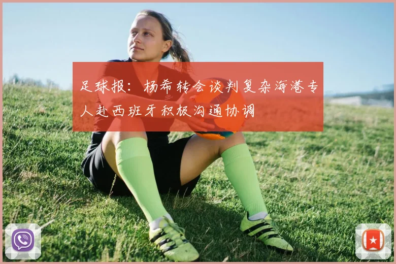 足球报：杨希转会谈判复杂海港专人赴西班牙积极沟通协调