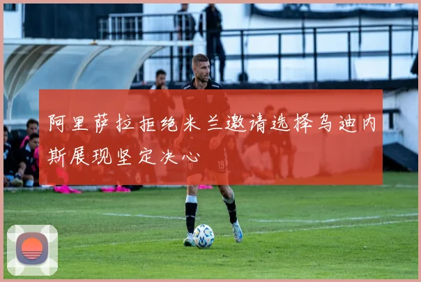 阿里萨拉拒绝米兰邀请选择乌迪内斯展现坚定决心