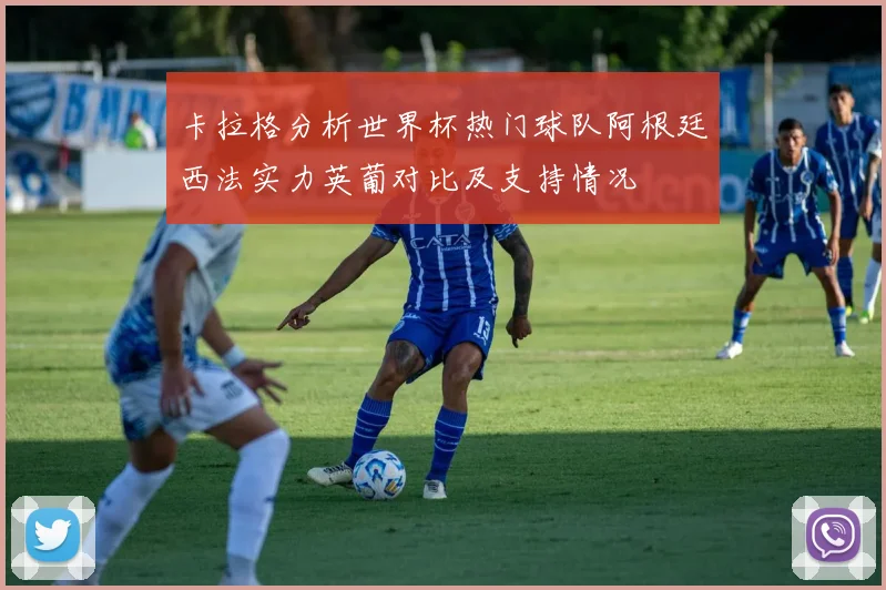 卡拉格分析世界杯热门球队阿根廷西法实力英葡对比及支持情况