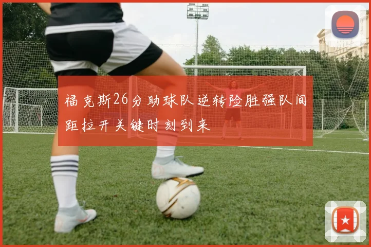 福克斯26分助球队逆转险胜强队间距拉开关键时刻到来