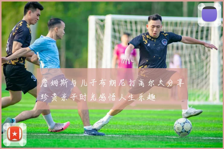 詹姆斯与儿子布朗尼打高尔夫分享珍贵亲子时光感悟人生乐趣