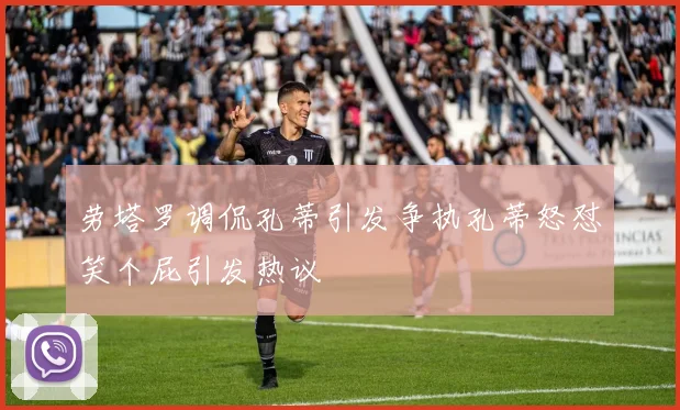 劳塔罗调侃孔蒂引发争执孔蒂怒怼笑个屁引发热议
