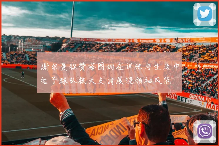 谢尔曼称赞塔图姆在训练与生活中给予球队极大支持展现领袖风范