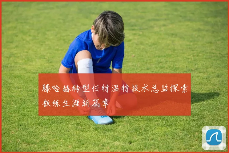 滕哈赫转型任特温特技术总监探索教练生涯新篇章