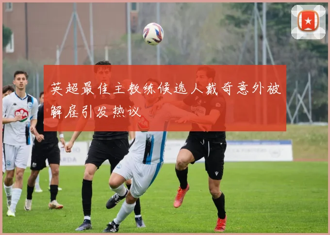 英超最佳主教练候选人戴奇意外被解雇引发热议