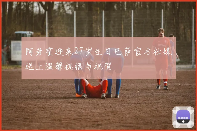 阿劳霍迎来27岁生日巴萨官方社媒送上温馨祝福与祝贺