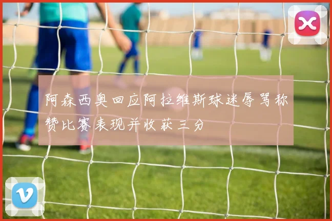 阿森西奥回应阿拉维斯球迷辱骂称赞比赛表现并收获三分