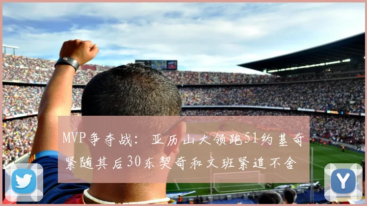 MVP争夺战：亚历山大领跑51约基奇紧随其后30东契奇和文班紧追不舍