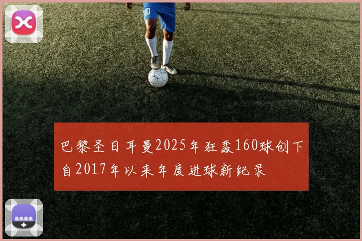 巴黎圣日耳曼2025年狂轰160球创下自2017年以来年度进球新纪录