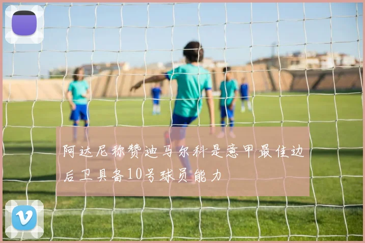 阿达尼称赞迪马尔科是意甲最佳边后卫具备10号球员能力