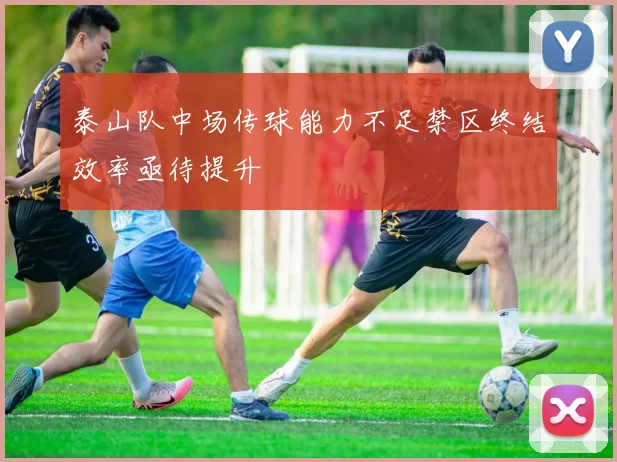 泰山队中场传球能力不足禁区终结效率亟待提升