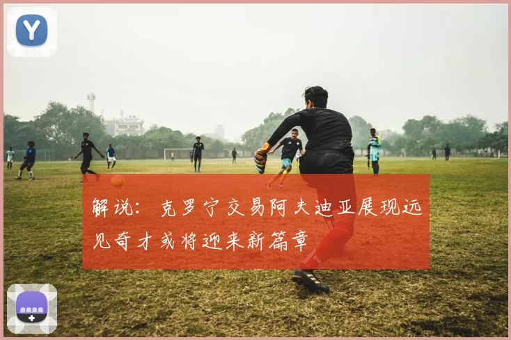 解说：克罗宁交易阿夫迪亚展现远见奇才或将迎来新篇章