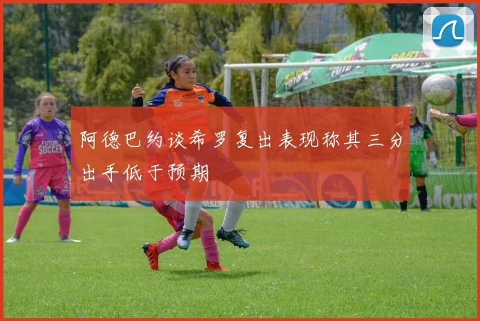 阿德巴约谈希罗复出表现称其三分出手低于预期