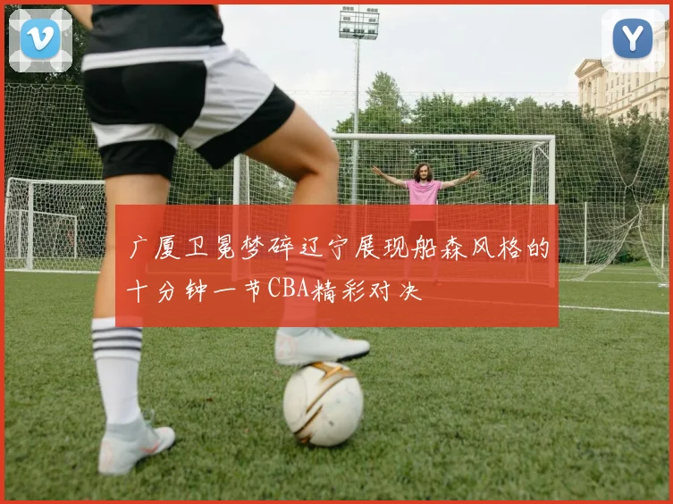 广厦卫冕梦碎辽宁展现船森风格的十分钟一节CBA精彩对决