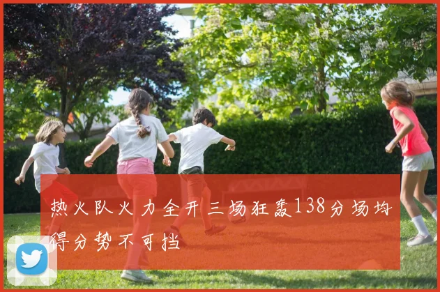 热火队火力全开三场狂轰138分场均得分势不可挡