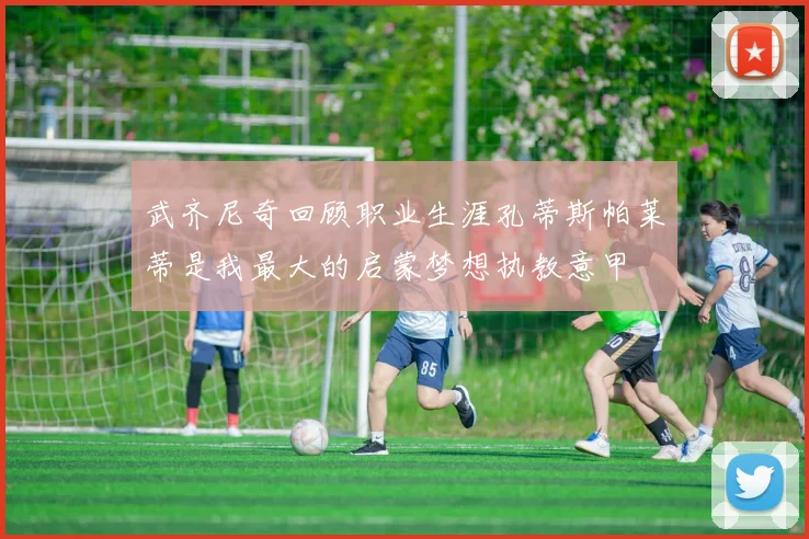 武齐尼奇回顾职业生涯孔蒂斯帕莱蒂是我最大的启蒙梦想执教意甲